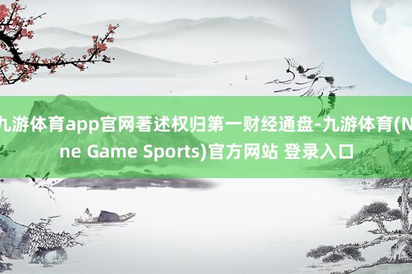 九游体育app官网著述权归第一财经通盘-九游体育(Nine Game Sports)官方网站 登录入口