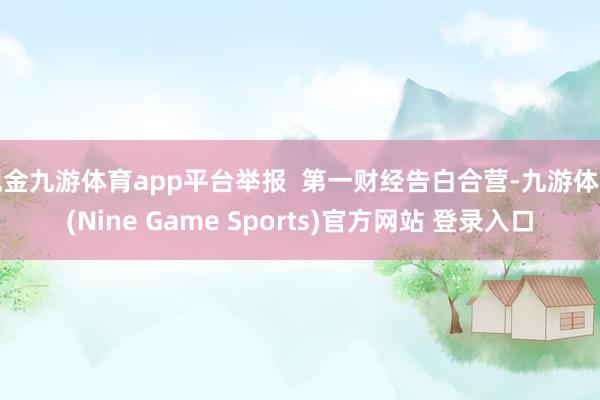 现金九游体育app平台举报  第一财经告白合营-九游体育(Nine Game Sports)官方网站 登录入口