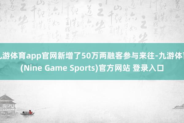 九游体育app官网新增了50万两融客参与来往-九游体育(Nine Game Sports)官方网站 登录入口