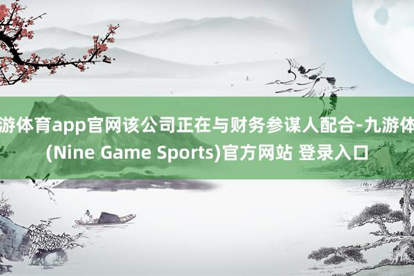 九游体育app官网该公司正在与财务参谋人配合-九游体育(Nine Game Sports)官方网站 登录入口