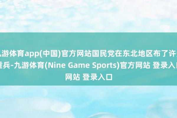 九游体育app(中国)官方网站国民党在东北地区布了许多重兵-九游体育(Nine Game Sports)官方网站 登录入口