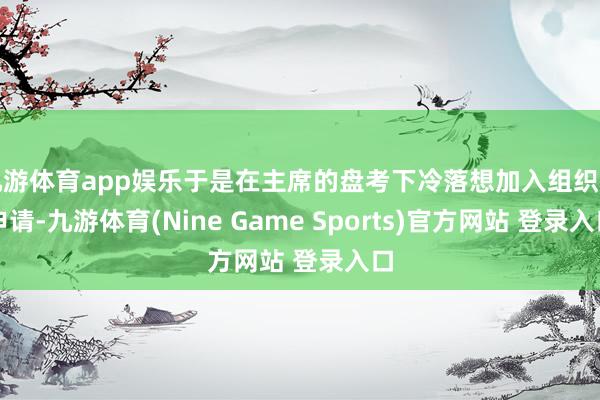 九游体育app娱乐于是在主席的盘考下冷落想加入组织的申请-九游体育(Nine Game Sports)官方网站 登录入口