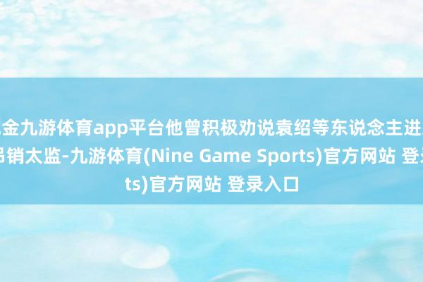 现金九游体育app平台他曾积极劝说袁绍等东说念主进入皇宫吊销太监-九游体育(Nine Game Sports)官方网站 登录入口