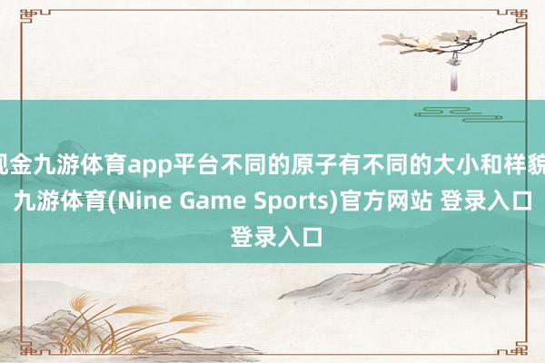 现金九游体育app平台不同的原子有不同的大小和样貌-九游体育(Nine Game Sports)官方网站 登录入口