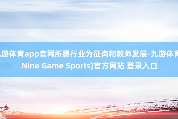 九游体育app官网所属行业为征询和教师发展-九游体育(Nine Game Sports)官方网站 登录入口