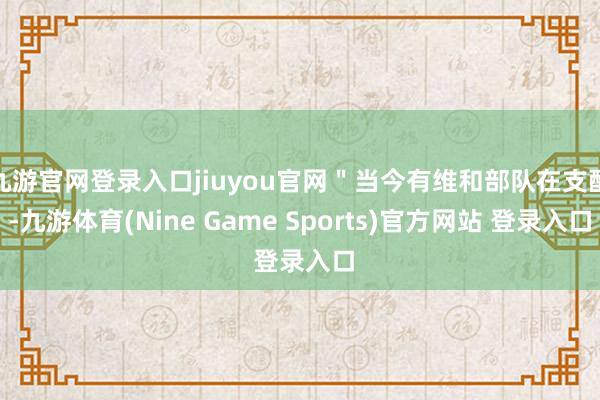 九游官网登录入口jiuyou官网＂当今有维和部队在支配-九游体育(Nine Game Sports)官方网站 登录入口