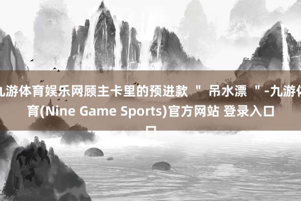 九游体育娱乐网顾主卡里的预进款 ＂ 吊水漂 ＂-九游体育(Nine Game Sports)官方网站 登录入口