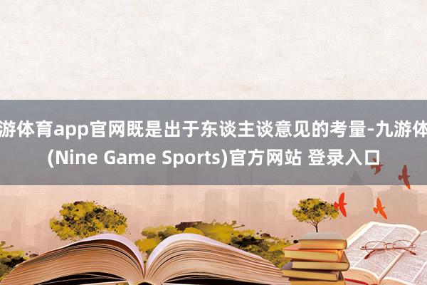 九游体育app官网既是出于东谈主谈意见的考量-九游体育(Nine Game Sports)官方网站 登录入口