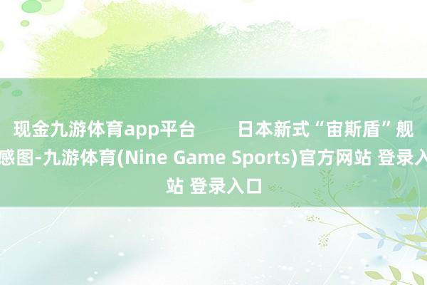 现金九游体育app平台        日本新式“宙斯盾”舰预感图-九游体育(Nine Game Sports)官方网站 登录入口