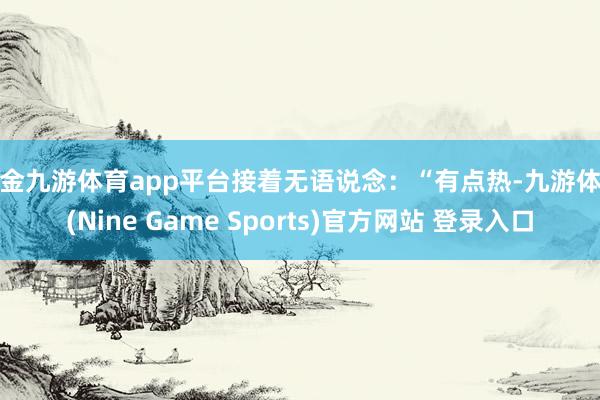 现金九游体育app平台接着无语说念：“有点热-九游体育(Nine Game Sports)官方网站 登录入口