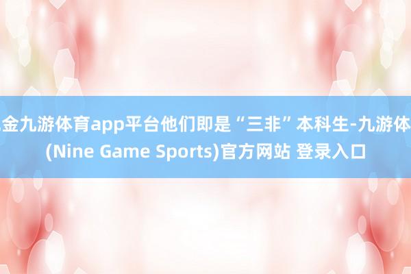 现金九游体育app平台他们即是“三非”本科生-九游体育(Nine Game Sports)官方网站 登录入口