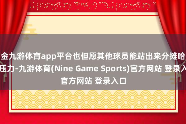 现金九游体育app平台也但愿其他球员能站出来分摊哈登的压力-九游体育(Nine Game Sports)官方网站 登录入口