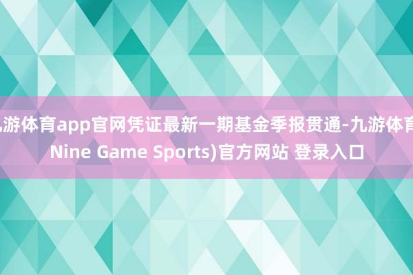 九游体育app官网凭证最新一期基金季报贯通-九游体育(Nine Game Sports)官方网站 登录入口