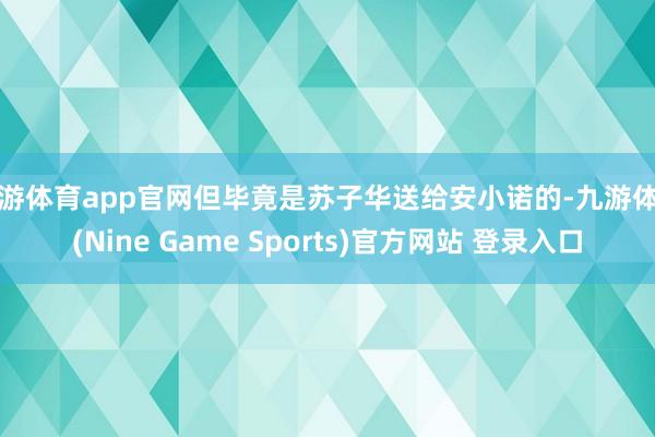 九游体育app官网但毕竟是苏子华送给安小诺的-九游体育(Nine Game Sports)官方网站 登录入口