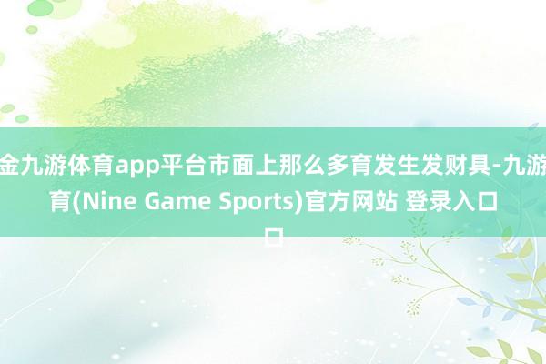 现金九游体育app平台市面上那么多育发生发财具-九游体育(Nine Game Sports)官方网站 登录入口