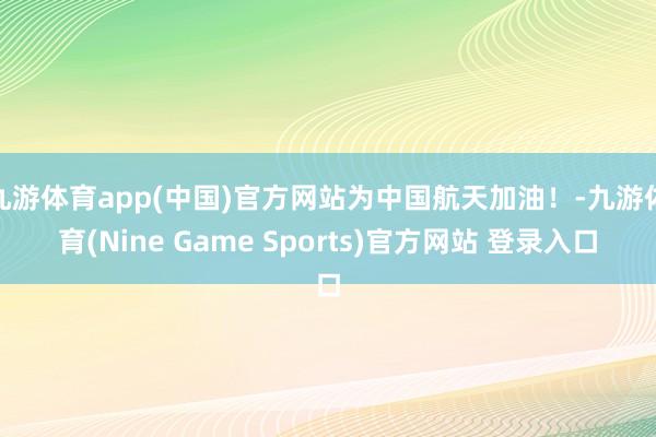 九游体育app(中国)官方网站为中国航天加油！-九游体育(Nine Game Sports)官方网站 登录入口