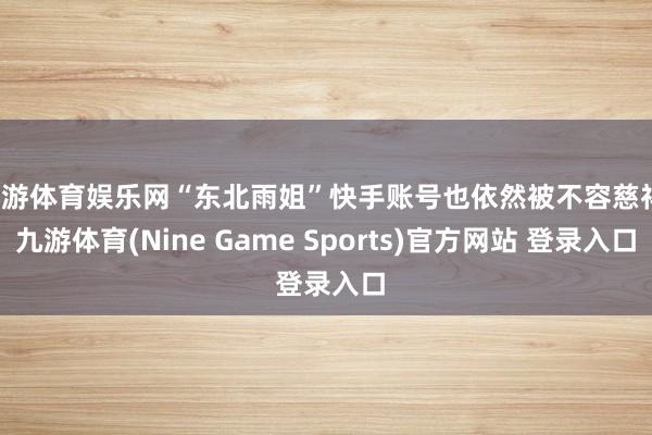 九游体育娱乐网“东北雨姐”快手账号也依然被不容慈祥-九游体育(Nine Game Sports)官方网站 登录入口