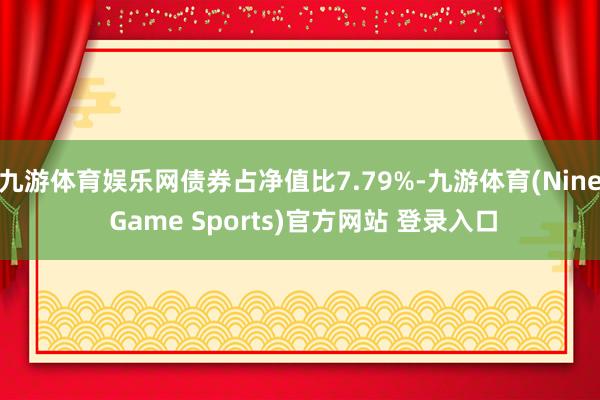 九游体育娱乐网债券占净值比7.79%-九游体育(Nine Game Sports)官方网站 登录入口