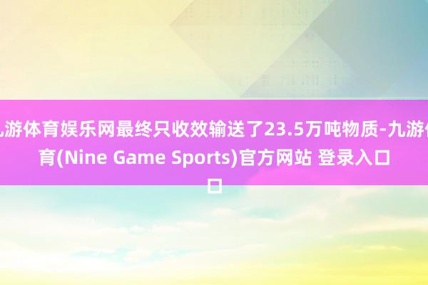 九游体育娱乐网最终只收效输送了23.5万吨物质-九游体育(Nine Game Sports)官方网站 登录入口