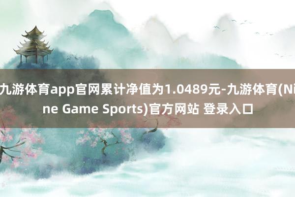 九游体育app官网累计净值为1.0489元-九游体育(Nine Game Sports)官方网站 登录入口