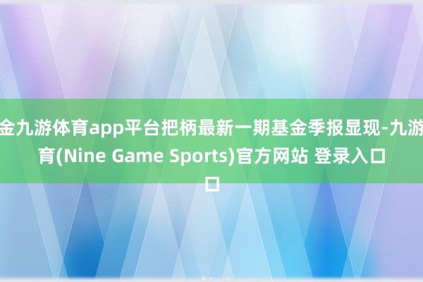 现金九游体育app平台把柄最新一期基金季报显现-九游体育(Nine Game Sports)官方网站 登录入口