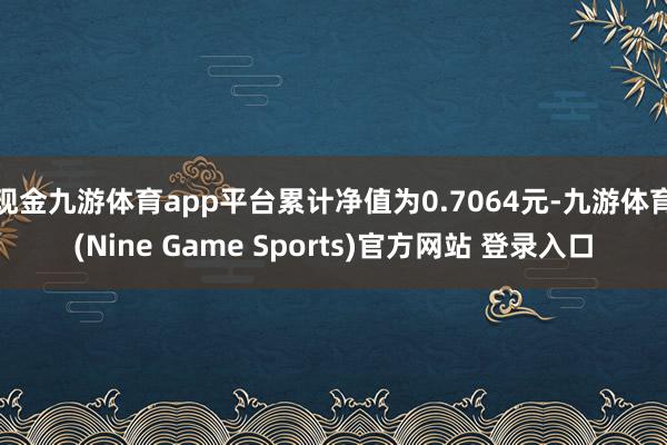 现金九游体育app平台累计净值为0.7064元-九游体育(Nine Game Sports)官方网站 登录入口