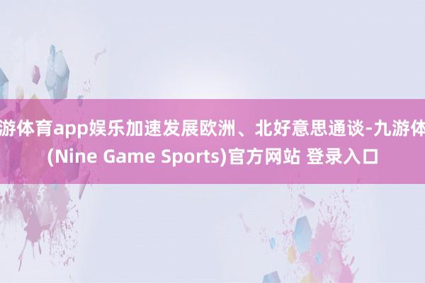 九游体育app娱乐加速发展欧洲、北好意思通谈-九游体育(Nine Game Sports)官方网站 登录入口