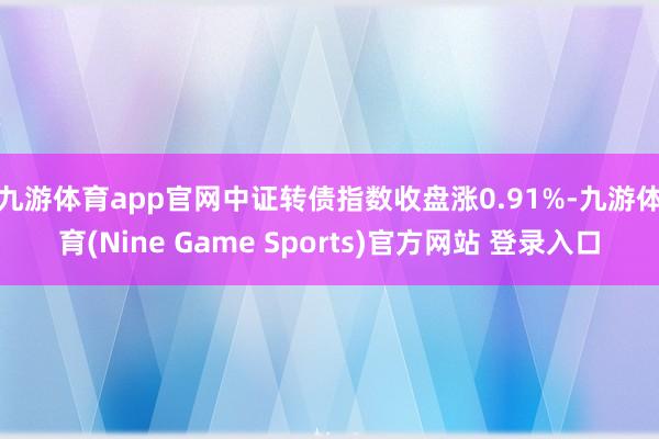 九游体育app官网　　中证转债指数收盘涨0.91%-九游体育(Nine Game Sports)官方网站 登录入口