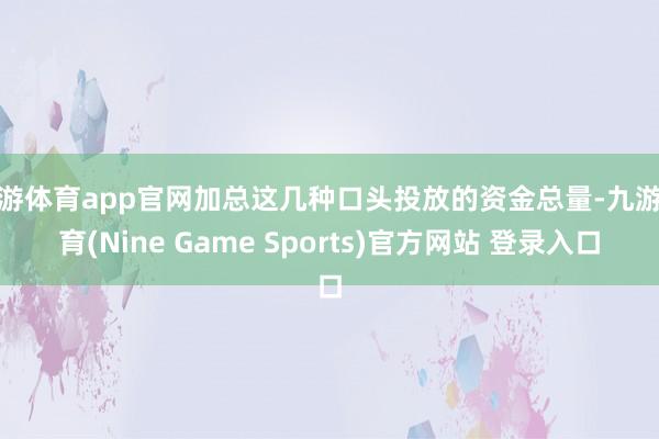 九游体育app官网加总这几种口头投放的资金总量-九游体育(Nine Game Sports)官方网站 登录入口